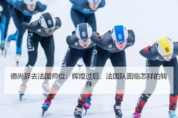 德尚辞去法国帅位：辉煌过后，法国队面临怎样的转身