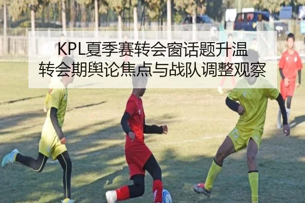 KPL夏季赛转会窗话题升温 转会期舆论焦点与战队调整观察